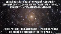 быть Костей : + Костя + Хороший + Добрый + Лучший Друг + здорово играет на гитаре + голос, КУМАРИТ *-* + талантливый + умный ! - Матерится ! - Нет, девушки ! - Разговаривал со мной по телефону, всего 1 раз :/