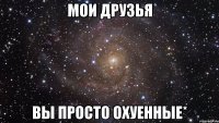 мои друзья вы просто охуенные*