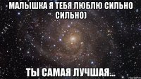 Малышка я тебя люблю сильно сильно) Ты самая лучшая...