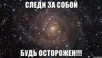 следи за собой будь осторожен!!!