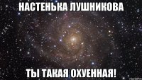 Настенька Лушникова Ты такая охуенная!