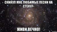 Скинул мне любимые песни на стену?- Живи вечно!