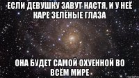 Если девушку завут Настя, и у неё каре зелёные глаза она будет самой охуенной во всём мире