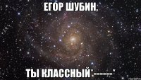 Егор Шубин, ты классный*------*