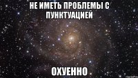 не иметь проблемы с пунктуацией охуенно