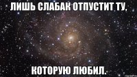 Лишь слабак отпустит ту, Которую любил.