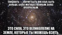 Танцевать — значит быть вне себя, быть больше, более могущественным, более прекрасным. Это сила, это великолепие на земле, которые ты можешь взять.