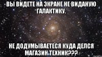 Вы видете на экране не виданую галактику. Не додумываетеся куда делся магазин техник???