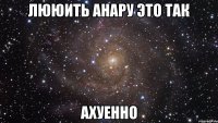 ЛЮЮИТЬ АНАРУ ЭТО ТАК АХУЕННО