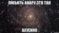 ЛЮБИТЬ АНАРУ ЭТО ТАК АХУЕННО