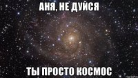 Аня, не дуйся Ты просто космос