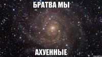 Братва мы АХУЕННЫЕ