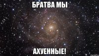 Братва мы АХУЕННЫЕ!