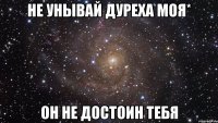 не унывай дуреха моя* он не достоин тебя