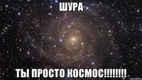 ШУРА ТЫ ПРОСТО КОСМОС!!!!!!!!