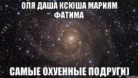 Оля Даша Ксюша Мариям Фатима Самые Охуенные подруги)