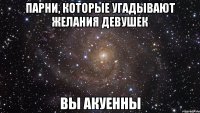 ПАРНИ, КОТОРЫЕ УГАДЫВАЮТ ЖЕЛАНИЯ ДЕВУШЕК ВЫ АКУЕННЫ