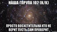 наша гпрупа 102 (K/K) просто восхетительна кто не верит пусть сам проверит