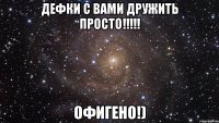 дефки с вами дружить просто!!!!! ОФИГЕНО!)