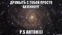 Дружыть с тобой просто АХУЕННО!!! P.S Антон)))