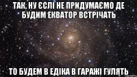 так, ну єслі не придумаємо де будим екватор встрічать то будем в едіка в гаражі гулять