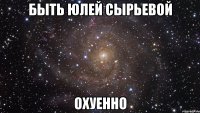 Быть Юлей Сырьевой охуенно