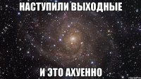 наступили выходные и это ахуенно