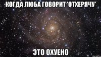 когда Люба говорит 'отхерячу' это охуено