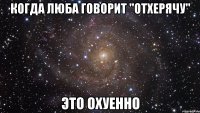 когда Люба говорит ''отхерячу'' это охуенно