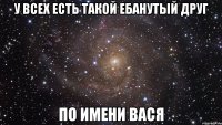 У всех есть такой ебанутый друг по имени Вася