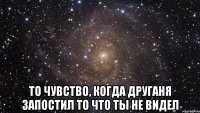  то чувство, когда друганя запостил то что ты не видел