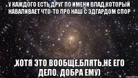 У каждого есть друг по имени Влад,который наваливает что-то про наш с Эдгардом спор ,хотя это вообще,блять,не его дело. ДОБРА ЕМУ)