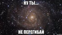 НУ ТЫ.... НЕ ПЕРЕГИБАЙ