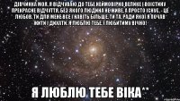 Дівчинка моя, я відчуваю до тебе неймовірно велике і воістину прекрасне відчуття, без якого людина не живе, а просто існує, - це любов. Ти для мене все і навіть більше, ти та, ради якої я почав жити і дихати. Я люблю тебе, і любитиму вічно! Я люблю тебе Віка**