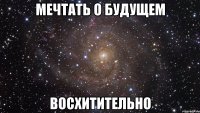 Мечтать о будущем восхитительно