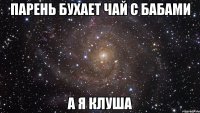 парень бухает чай с бабами а я клуша