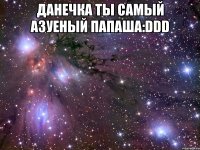 Данечка ты самый азуеный Папаша:DDD 