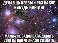 Делаешь первый раз какое нибудь блюдю мама уже задолбала давать советы как что надо сделать.