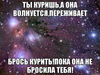 Ты куришь,а она волнуется,переживает Брось курить!пока она не бросила тебя!