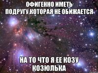 Офигенно иметь подругу,которая не обижается на то что я ее козу козюлька