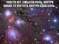 чувств нет. смысла ноль. внутри какая-то пустота, внутри одна боль.. 