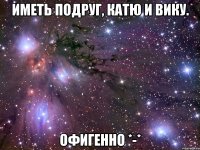 Иметь подруг, Катю и Вику. Офигенно *-*
