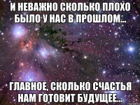 И неважно сколько плохо было у нас в прошлом... главное, сколько счастья нам готовит будущее...