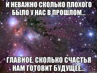 И неважно сколько плохого было у нас в прошлом... главное, сколько счастья нам готовит будущее...