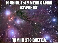Юлька, ты у меня самая ахуенная. Помни это всегда.