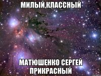 МИЛЫЙ,КЛАССНЫЙ МАТЮШЕНКО СЕРГЕЙ ПРИКРАСНЫЙ