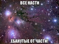 ВСЕ НАСТИ ЕБАНУТЫЕ ОТ ЧАСТИ!