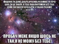 Машуня,Ти дуже добра,красива,розумна і я хочу шоб ти це знала: Я ТЕБЕ ЛЮБЛЮ!!!!Мені без тебе дуже погано!!Я хочу бути з тобою разом!! ♥♥♥♥♥ Пробач мене якшо шось не так,я не можу без тебе!