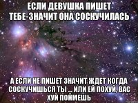 если девушка пишет тебе-значит она соскучилась а если не пишет значит ждет когда соскучишься ты ... или ей похуй, вас хуй поймешь