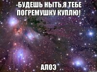 -Будешь ныть,я тебе погремушку куплю! АлоЭ